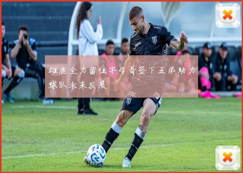 雄鹿全力留住字母哥签下五弟助力球队未来发展