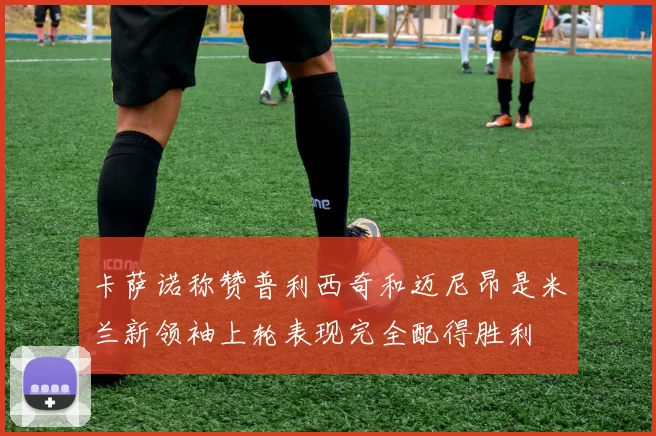 卡萨诺称赞普利西奇和迈尼昂是米兰新领袖上轮表现完全配得胜利