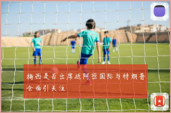 梅西是否出席迈阿密国际与特朗普会面引关注