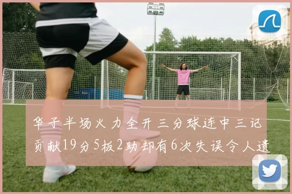 华子半场火力全开三分球连中三记贡献19分5板2助却有6次失误令人遗憾