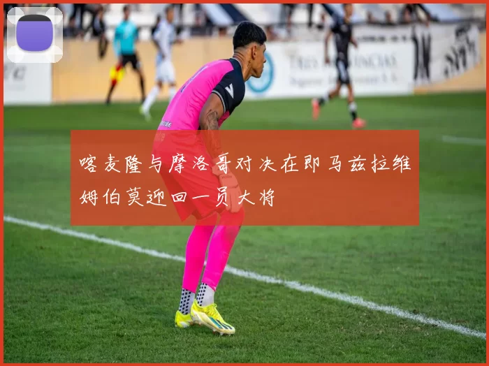 喀麦隆与摩洛哥对决在即马兹拉维姆伯莫迎回一员大将