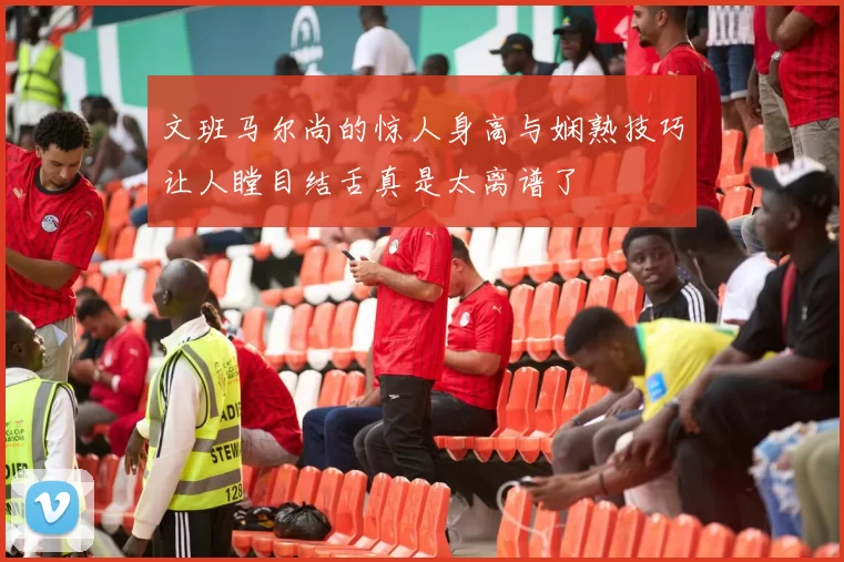 文班马尔尚的惊人身高与娴熟技巧让人瞠目结舌真是太离谱了