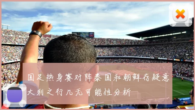 国足热身赛对阵泰国和朝鲜存疑意大利之行几无可能性分析