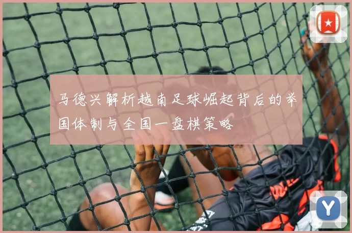 马德兴解析越南足球崛起背后的举国体制与全国一盘棋策略