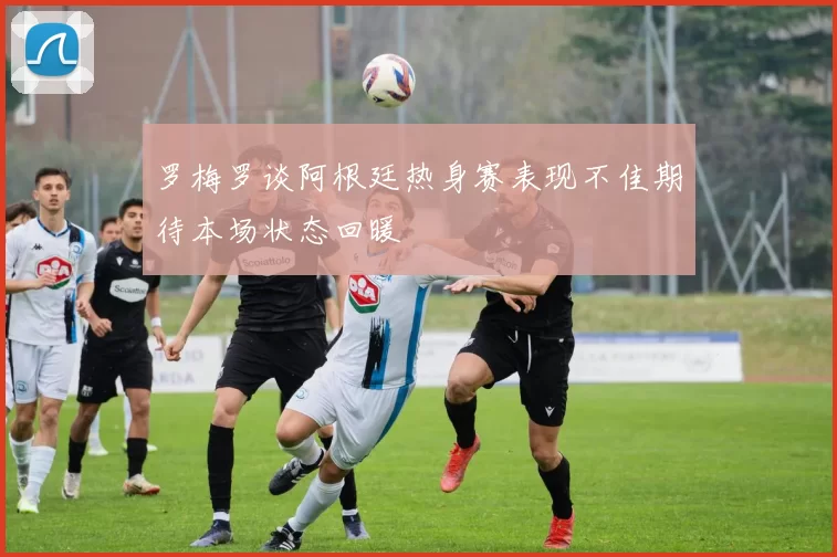罗梅罗谈阿根廷热身赛表现不佳期待本场状态回暖