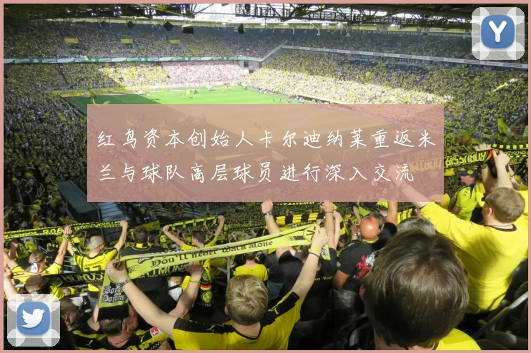 红鸟资本创始人卡尔迪纳莱重返米兰与球队高层球员进行深入交流