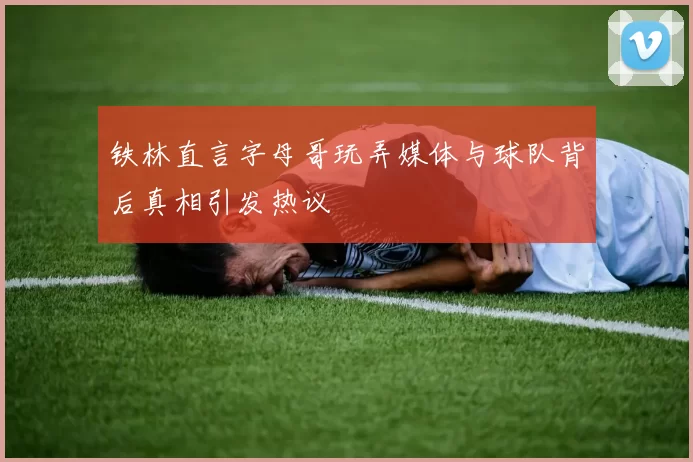 铁林直言字母哥玩弄媒体与球队背后真相引发热议