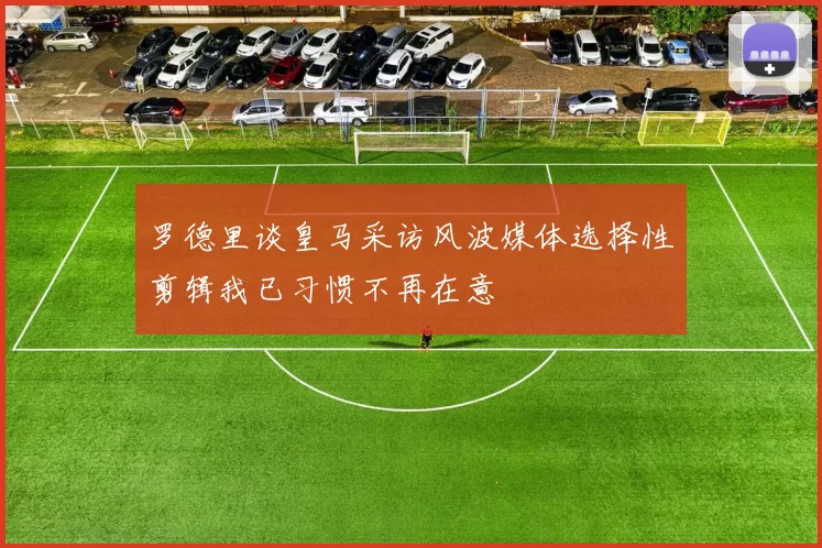 罗德里谈皇马采访风波媒体选择性剪辑我已习惯不再在意