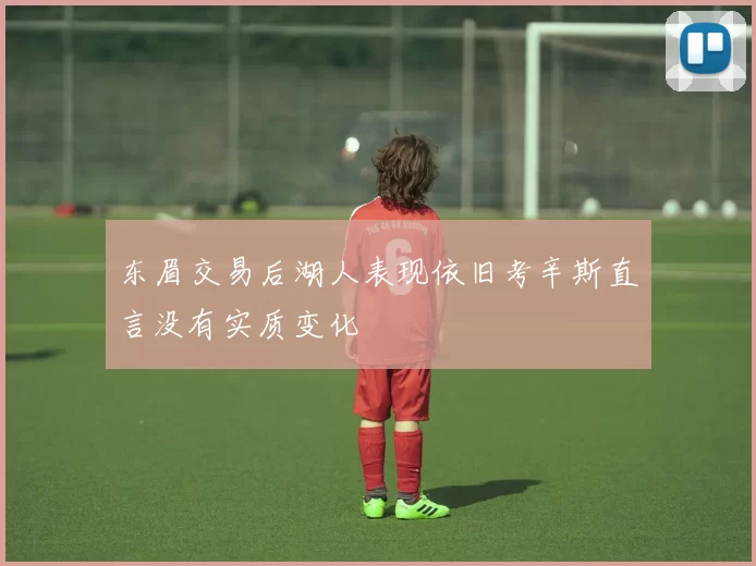 东眉交易后湖人表现依旧考辛斯直言没有实质变化