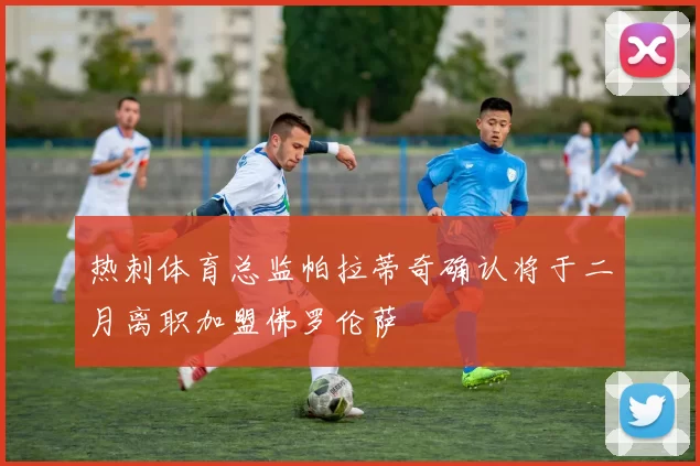 热刺体育总监帕拉蒂奇确认将于二月离职加盟佛罗伦萨