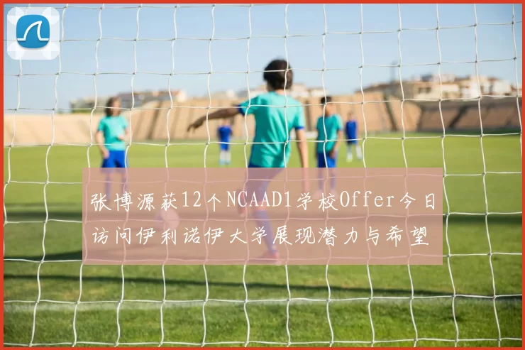 张博源获12个NCAAD1学校Offer今日访问伊利诺伊大学展现潜力与希望