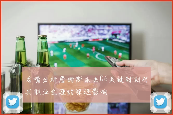 名嘴分析詹姆斯东决G6关键时刻对其职业生涯的深远影响