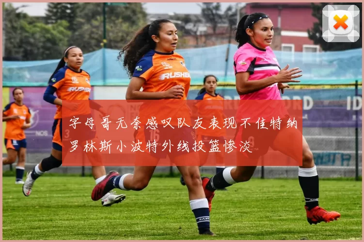 字母哥无奈感叹队友表现不佳特纳罗林斯小波特外线投篮惨淡