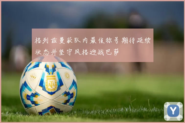 格列兹曼获队内最佳称号期待延续状态并坚守风格迎战巴萨