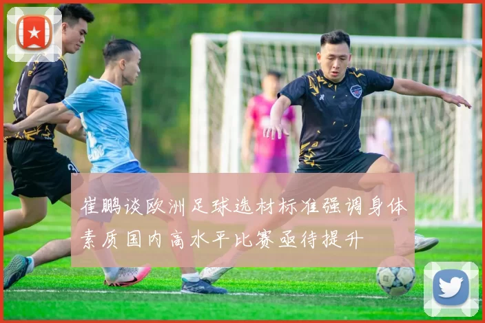 崔鹏谈欧洲足球选材标准强调身体素质国内高水平比赛亟待提升